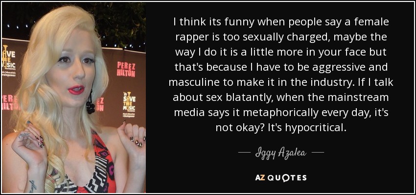 I think its funny when people say a female rapper is too sexually charged, maybe the way I do it is a little more in your face but that's because I have to be aggressive and masculine to make it in the industry. If I talk about sex blatantly, when the mainstream media says it metaphorically every day, it's not okay? It's hypocritical. - Iggy Azalea