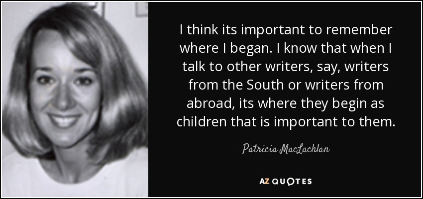 I think its important to remember where I began. I know that when I talk to other writers, say, writers from the South or writers from abroad, its where they begin as children that is important to them. - Patricia MacLachlan