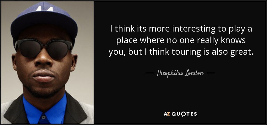 I think its more interesting to play a place where no one really knows you, but I think touring is also great. - Theophilus London