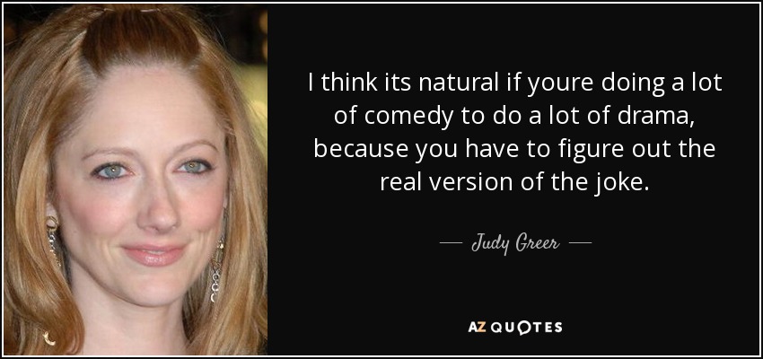 I think its natural if youre doing a lot of comedy to do a lot of drama, because you have to figure out the real version of the joke. - Judy Greer
