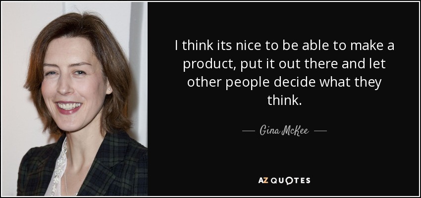 I think its nice to be able to make a product, put it out there and let other people decide what they think. - Gina McKee