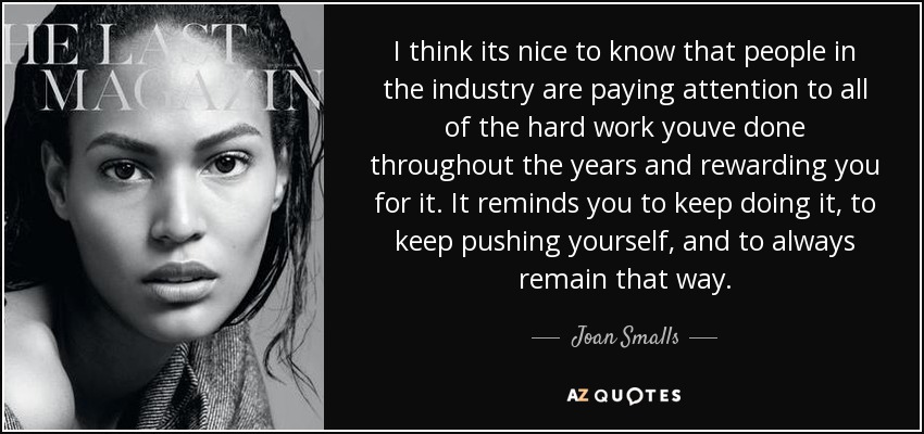 I think its nice to know that people in the industry are paying attention to all of the hard work youve done throughout the years and rewarding you for it. It reminds you to keep doing it, to keep pushing yourself, and to always remain that way. - Joan Smalls