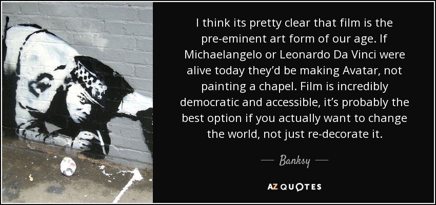 I think its pretty clear that film is the pre-eminent art form of our age. If Michaelangelo or Leonardo Da Vinci were alive today they’d be making Avatar, not painting a chapel. Film is incredibly democratic and accessible, it’s probably the best option if you actually want to change the world, not just re-decorate it. - Banksy