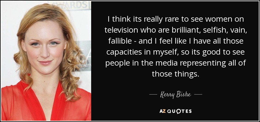 I think its really rare to see women on television who are brilliant, selfish, vain, fallible - and I feel like I have all those capacities in myself, so its good to see people in the media representing all of those things. - Kerry Bishe