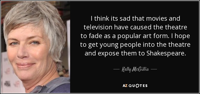 I think its sad that movies and television have caused the theatre to fade as a popular art form. I hope to get young people into the theatre and expose them to Shakespeare. - Kelly McGillis