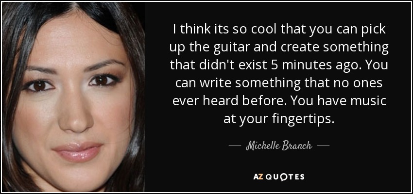 I think its so cool that you can pick up the guitar and create something that didn't exist 5 minutes ago. You can write something that no ones ever heard before. You have music at your fingertips. - Michelle Branch