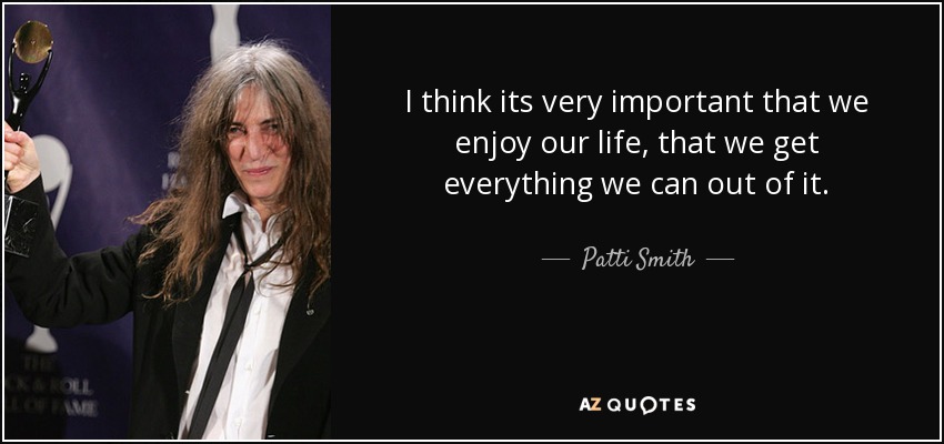 I think its very important that we enjoy our life, that we get everything we can out of it. - Patti Smith
