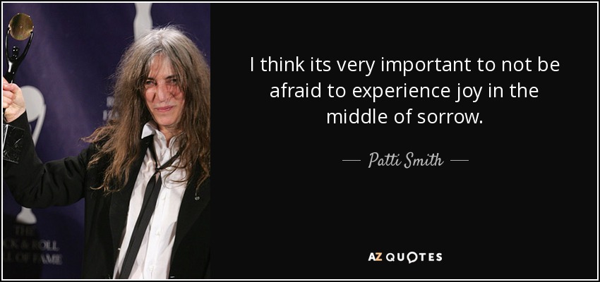 I think its very important to not be afraid to experience joy in the middle of sorrow. - Patti Smith