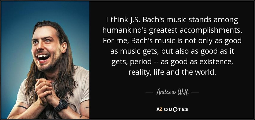 I think J.S. Bach's music stands among humankind's greatest accomplishments. For me, Bach's music is not only as good as music gets, but also as good as it gets, period -- as good as existence, reality, life and the world. - Andrew W.K.