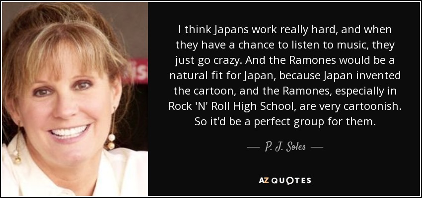 I think Japans work really hard, and when they have a chance to listen to music, they just go crazy. And the Ramones would be a natural fit for Japan, because Japan invented the cartoon, and the Ramones, especially in Rock 'N' Roll High School, are very cartoonish. So it'd be a perfect group for them. - P. J. Soles