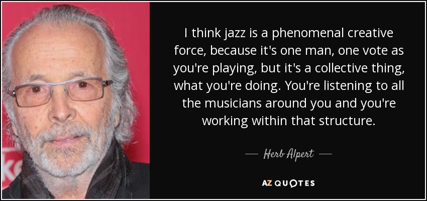 I think jazz is a phenomenal creative force, because it's one man, one vote as you're playing, but it's a collective thing, what you're doing. You're listening to all the musicians around you and you're working within that structure. - Herb Alpert