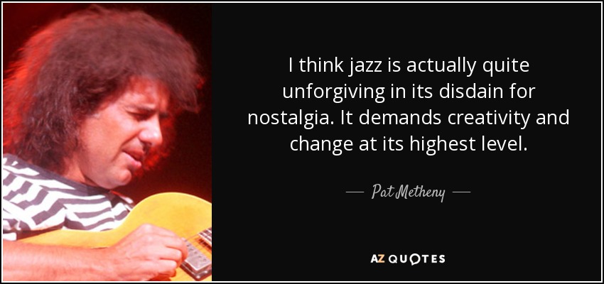 I think jazz is actually quite unforgiving in its disdain for nostalgia. It demands creativity and change at its highest level. - Pat Metheny