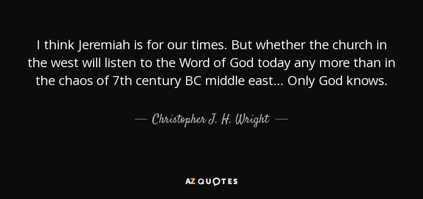 I think Jeremiah is for our times. But whether the church in the west will listen to the Word of God today any more than in the chaos of 7th century BC middle east... Only God knows. - Christopher J. H. Wright