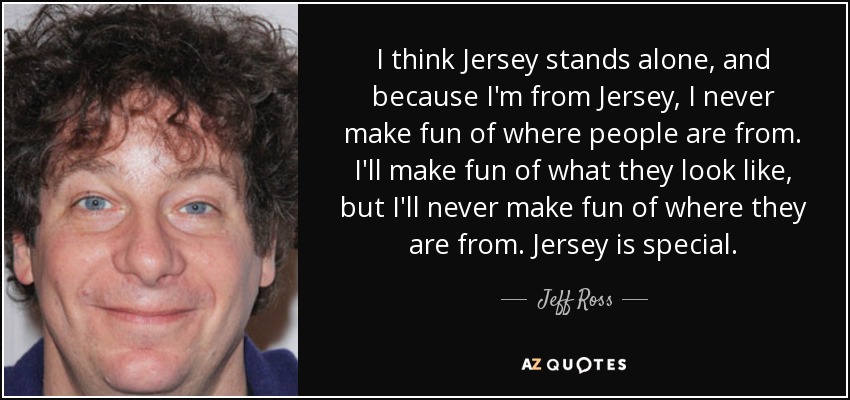 I think Jersey stands alone, and because I'm from Jersey, I never make fun of where people are from. I'll make fun of what they look like, but I'll never make fun of where they are from. Jersey is special. - Jeff Ross