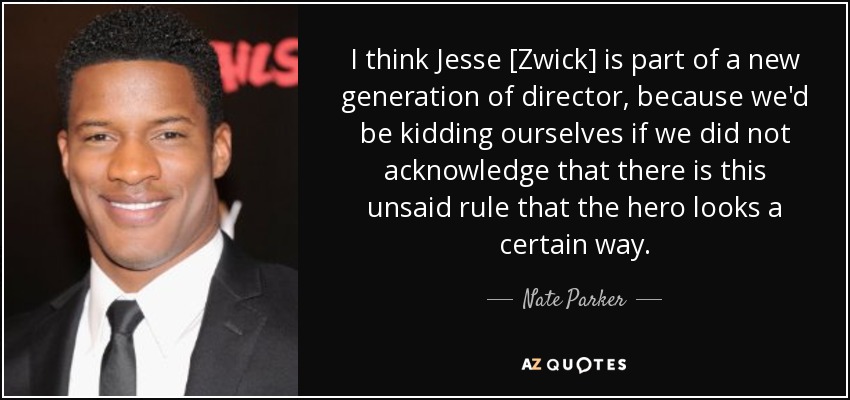 I think Jesse [Zwick] is part of a new generation of director, because we'd be kidding ourselves if we did not acknowledge that there is this unsaid rule that the hero looks a certain way. - Nate Parker