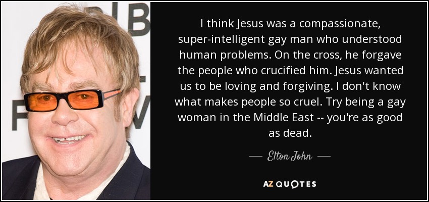 I think Jesus was a compassionate, super-intelligent gay man who understood human problems. On the cross, he forgave the people who crucified him. Jesus wanted us to be loving and forgiving. I don't know what makes people so cruel. Try being a gay woman in the Middle East -- you're as good as dead. - Elton John