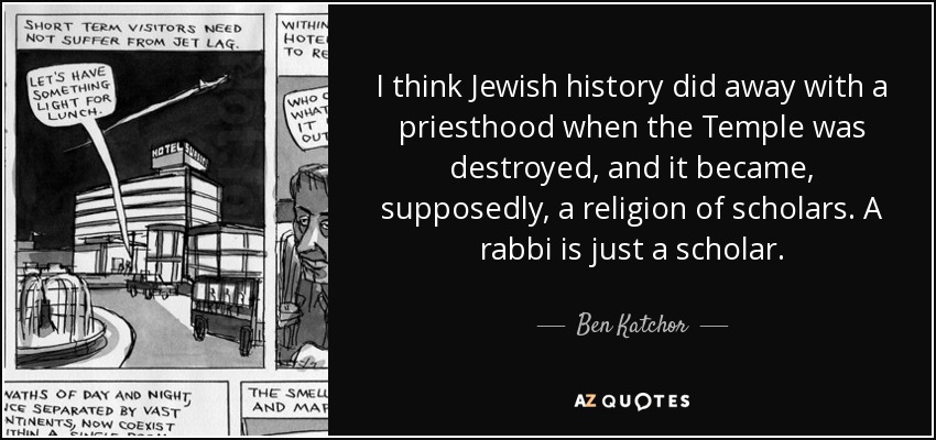 I think Jewish history did away with a priesthood when the Temple was destroyed, and it became, supposedly, a religion of scholars. A rabbi is just a scholar. - Ben Katchor
