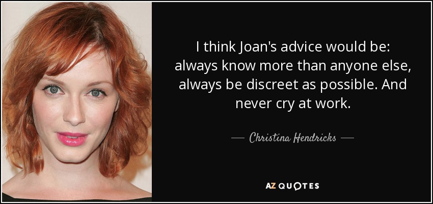 I think Joan's advice would be: always know more than anyone else, always be discreet as possible. And never cry at work. - Christina Hendricks