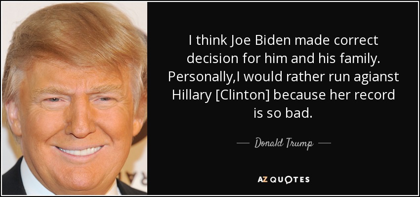 I think Joe Biden made correct decision for him and his family. Personally,I would rather run agianst Hillary [Clinton] because her record is so bad. - Donald Trump