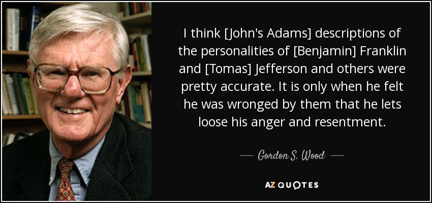 I think [John's Adams] descriptions of the personalities of [Benjamin] Franklin and [Tomas] Jefferson and others were pretty accurate. It is only when he felt he was wronged by them that he lets loose his anger and resentment. - Gordon S. Wood