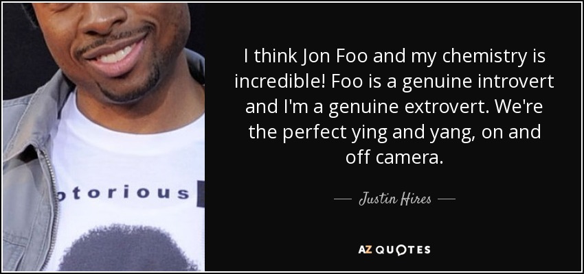 I think Jon Foo and my chemistry is incredible! Foo is a genuine introvert and I'm a genuine extrovert. We're the perfect ying and yang, on and off camera. - Justin Hires
