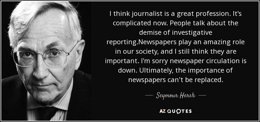 I think journalist is a great profession. It's complicated now. People talk about the demise of investigative reporting.Newspapers play an amazing role in our society, and I still think they are important. I'm sorry newspaper circulation is down. Ultimately, the importance of newspapers can't be replaced. - Seymour Hersh