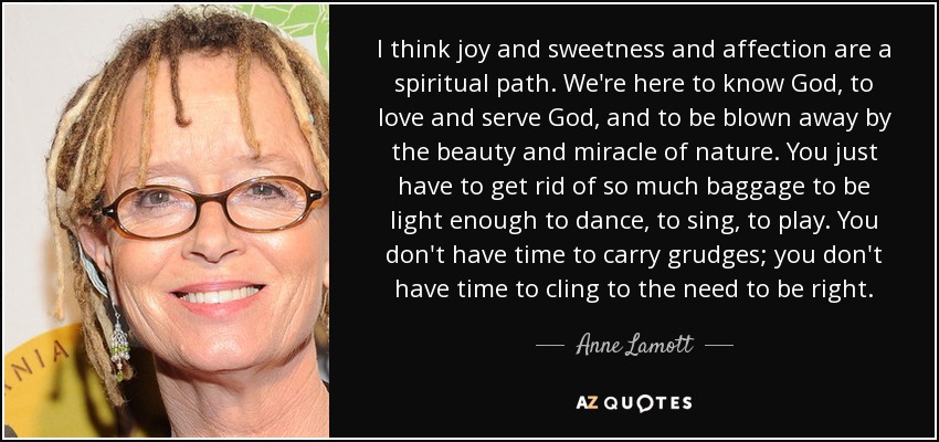 I think joy and sweetness and affection are a spiritual path. We're here to know God, to love and serve God, and to be blown away by the beauty and miracle of nature. You just have to get rid of so much baggage to be light enough to dance, to sing, to play. You don't have time to carry grudges; you don't have time to cling to the need to be right. - Anne Lamott