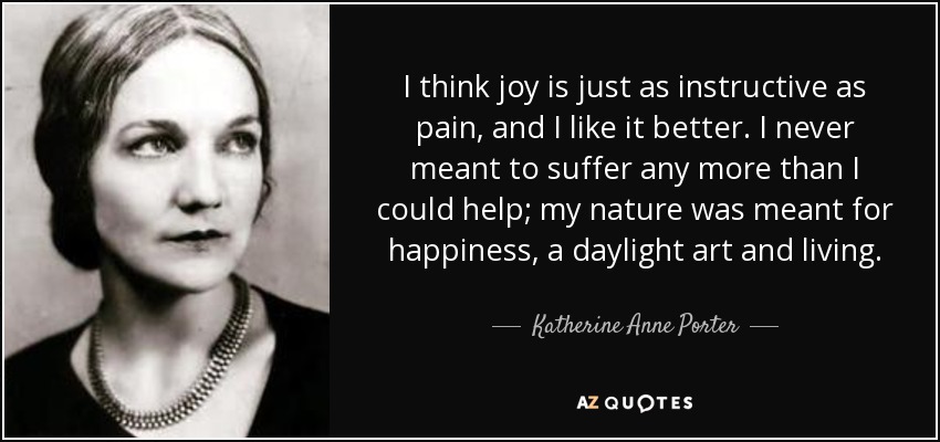 I think joy is just as instructive as pain, and I like it better. I never meant to suffer any more than I could help; my nature was meant for happiness, a daylight art and living. - Katherine Anne Porter