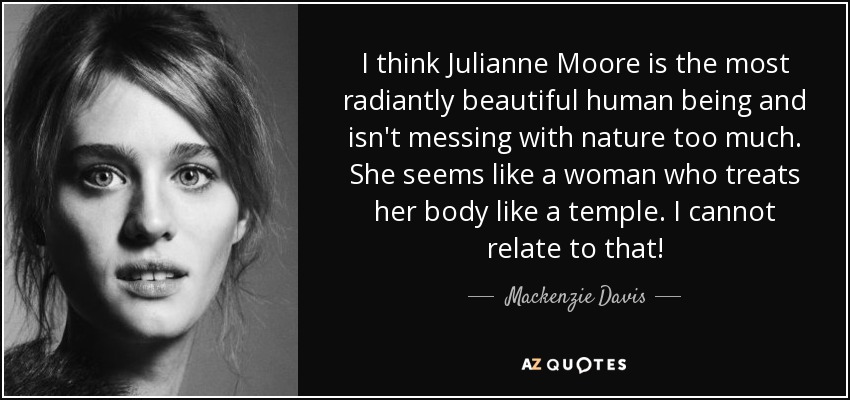 I think Julianne Moore is the most radiantly beautiful human being and isn't messing with nature too much. She seems like a woman who treats her body like a temple. I cannot relate to that! - Mackenzie Davis