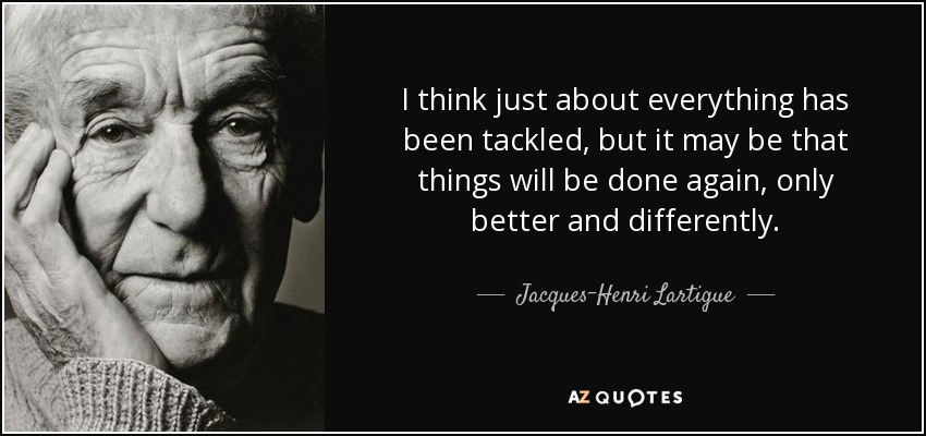 I think just about everything has been tackled, but it may be that things will be done again, only better and differently. - Jacques-Henri Lartigue