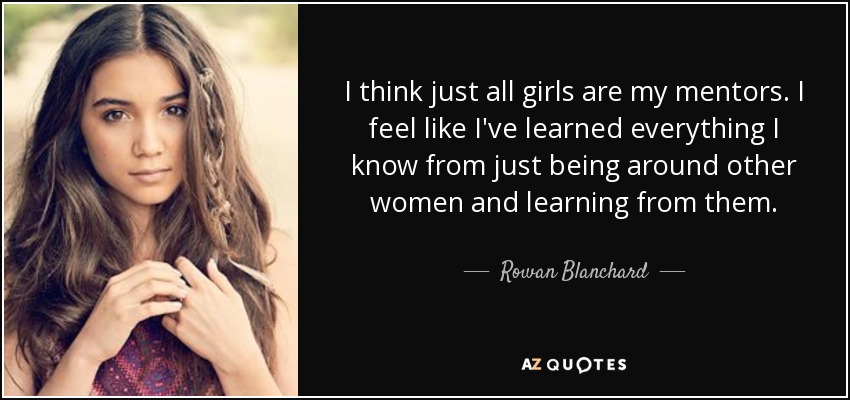 I think just all girls are my mentors. I feel like I've learned everything I know from just being around other women and learning from them. - Rowan Blanchard
