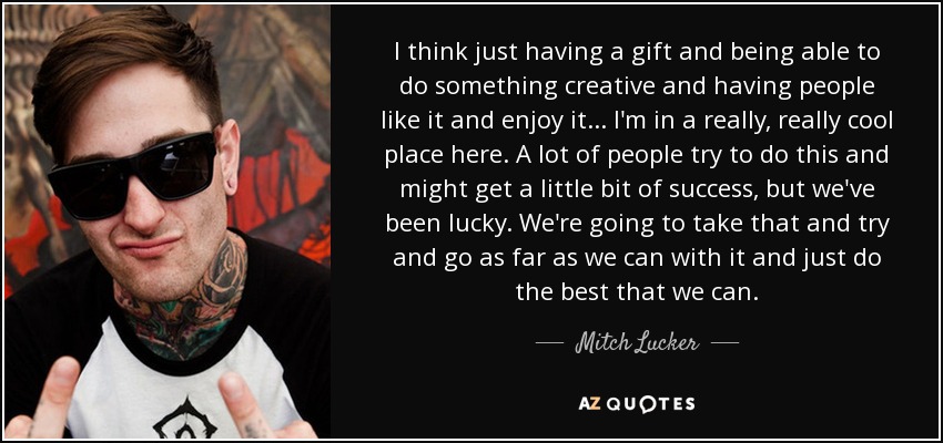 I think just having a gift and being able to do something creative and having people like it and enjoy it... I'm in a really, really cool place here. A lot of people try to do this and might get a little bit of success, but we've been lucky. We're going to take that and try and go as far as we can with it and just do the best that we can. - Mitch Lucker