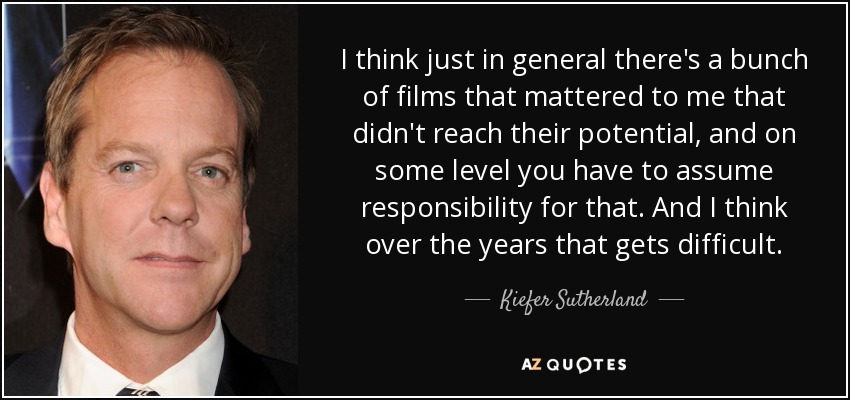 I think just in general there's a bunch of films that mattered to me that didn't reach their potential, and on some level you have to assume responsibility for that. And I think over the years that gets difficult. - Kiefer Sutherland