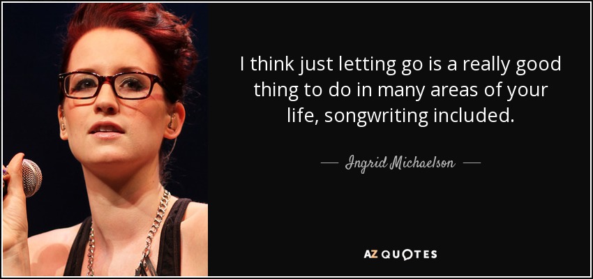 I think just letting go is a really good thing to do in many areas of your life, songwriting included. - Ingrid Michaelson