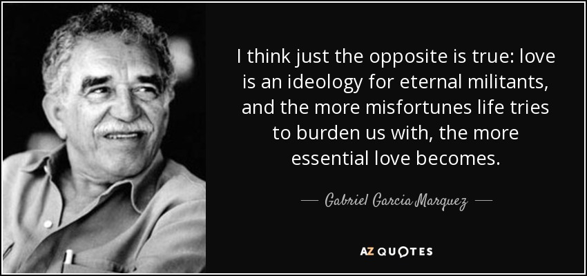I think just the opposite is true: love is an ideology for eternal militants, and the more misfortunes life tries to burden us with, the more essential love becomes. - Gabriel Garcia Marquez