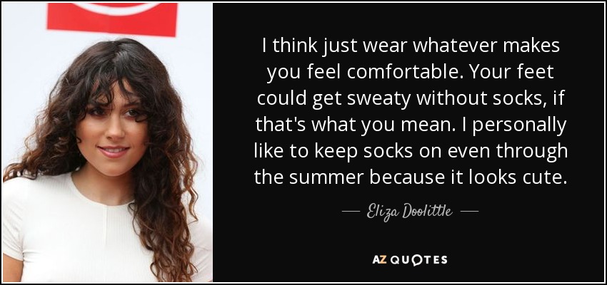 I think just wear whatever makes you feel comfortable. Your feet could get sweaty without socks, if that's what you mean. I personally like to keep socks on even through the summer because it looks cute. - Eliza Doolittle