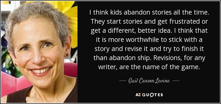 I think kids abandon stories all the time. They start stories and get frustrated or get a different, better idea. I think that it is more worthwhile to stick with a story and revise it and try to finish it than abandon ship. Revisions, for any writer, are the name of the game. - Gail Carson Levine