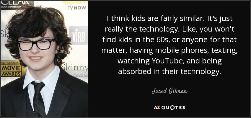 I think kids are fairly similar. It's just really the technology. Like, you won't find kids in the 60s, or anyone for that matter, having mobile phones, texting, watching YouTube, and being absorbed in their technology. - Jared Gilman