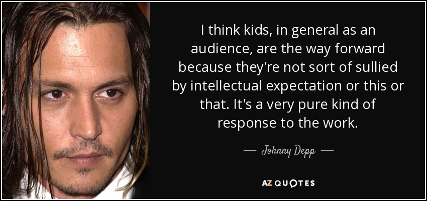 I think kids, in general as an audience, are the way forward because they're not sort of sullied by intellectual expectation or this or that. It's a very pure kind of response to the work. - Johnny Depp