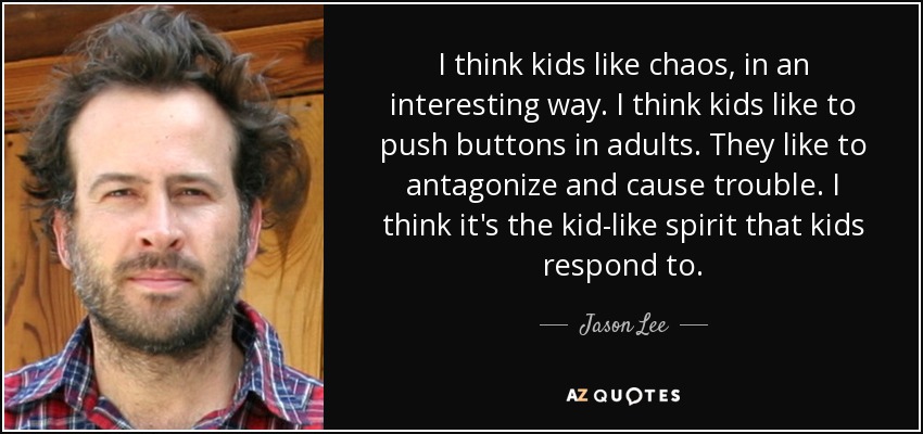 I think kids like chaos, in an interesting way. I think kids like to push buttons in adults. They like to antagonize and cause trouble. I think it's the kid-like spirit that kids respond to. - Jason Lee