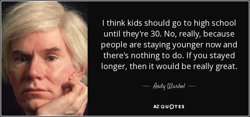 I think kids should go to high school until they're 30. No, really, because people are staying younger now and there's nothing to do. If you stayed longer, then it would be really great. - Andy Warhol