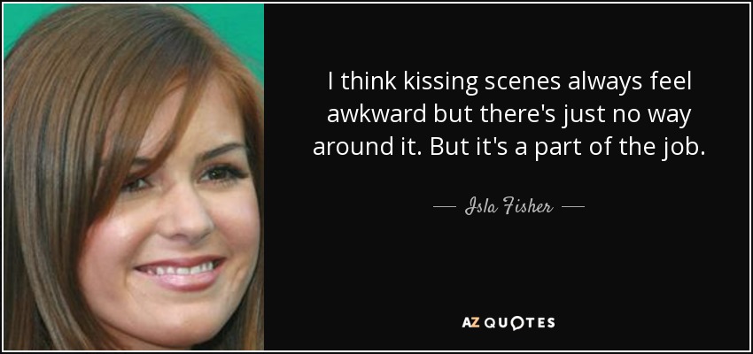 I think kissing scenes always feel awkward but there's just no way around it. But it's a part of the job. - Isla Fisher