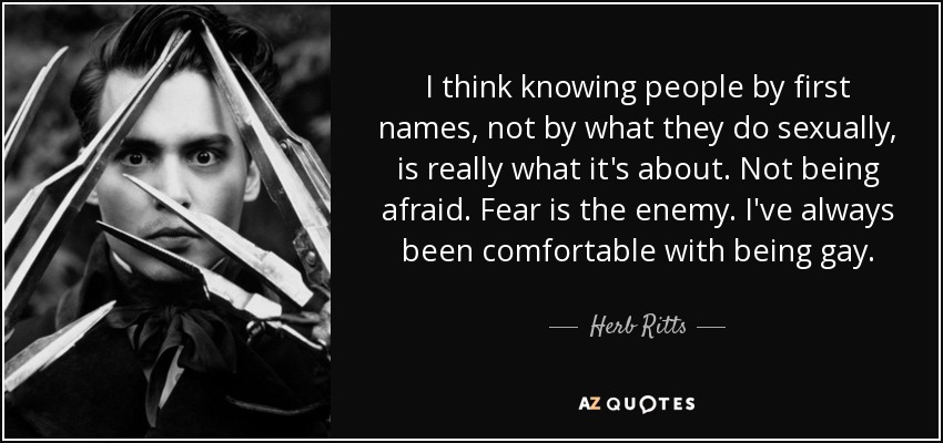 I think knowing people by first names, not by what they do sexually, is really what it's about. Not being afraid. Fear is the enemy. I've always been comfortable with being gay. - Herb Ritts
