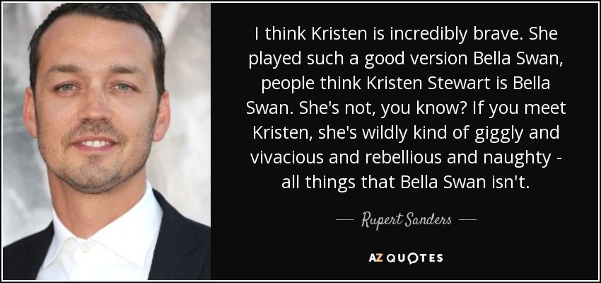 I think Kristen is incredibly brave. She played such a good version Bella Swan, people think Kristen Stewart is Bella Swan. She's not, you know? If you meet Kristen, she's wildly kind of giggly and vivacious and rebellious and naughty - all things that Bella Swan isn't. - Rupert Sanders