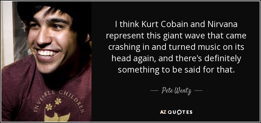 I think Kurt Cobain and Nirvana represent this giant wave that came crashing in and turned music on its head again, and there's definitely something to be said for that. - Pete Wentz