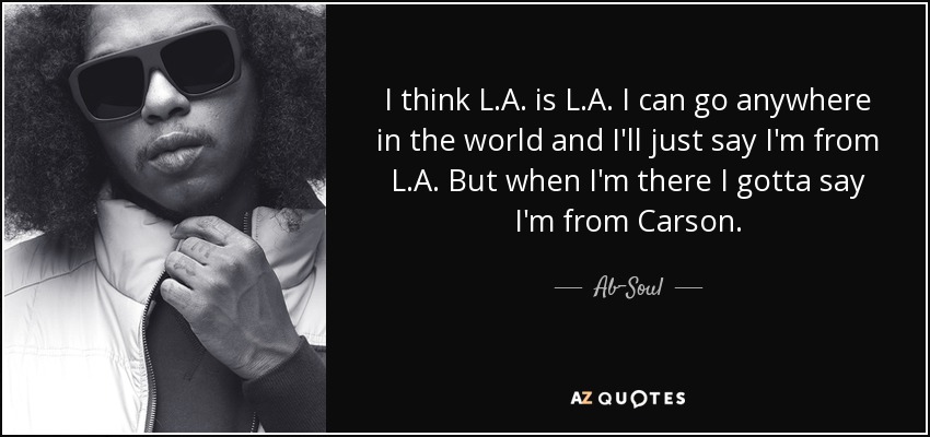 I think L.A. is L.A. I can go anywhere in the world and I'll just say I'm from L.A. But when I'm there I gotta say I'm from Carson. - Ab-Soul