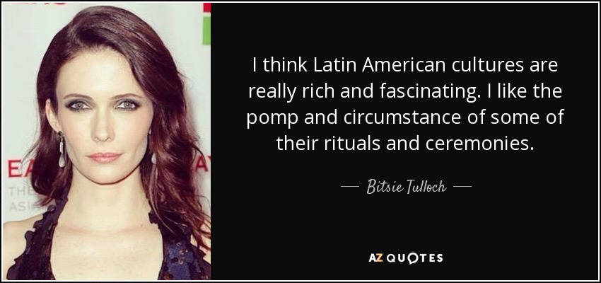 I think Latin American cultures are really rich and fascinating. I like the pomp and circumstance of some of their rituals and ceremonies. - Bitsie Tulloch