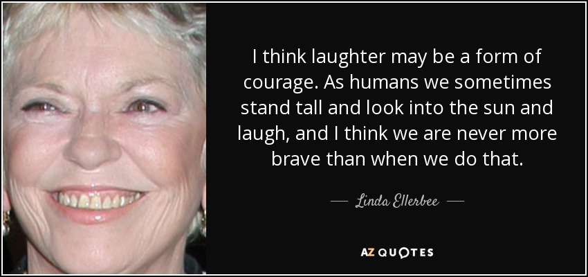 I think laughter may be a form of courage. As humans we sometimes stand tall and look into the sun and laugh, and I think we are never more brave than when we do that. - Linda Ellerbee