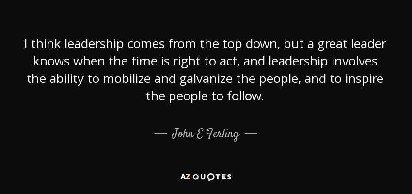 I think leadership comes from the top down, but a great leader knows when the time is right to act, and leadership involves the ability to mobilize and galvanize the people, and to inspire the people to follow. - John E Ferling
