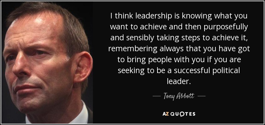 I think leadership is knowing what you want to achieve and then purposefully and sensibly taking steps to achieve it, remembering always that you have got to bring people with you if you are seeking to be a successful political leader. - Tony Abbott